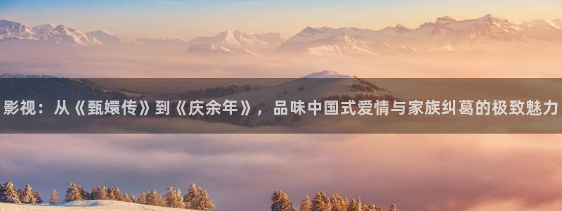 亲爱的翻译官免费观看策驰影院：影视：从《甄嬛传》到《庆余年》，品味中国式爱情与家族纠葛的极致魅力